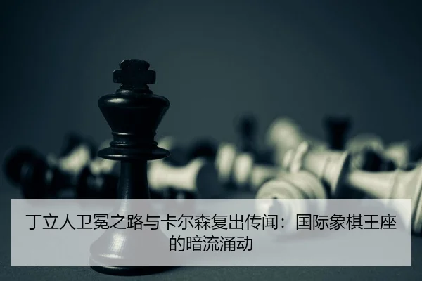 丁立人卫冕之路与卡尔森复出传闻：国际象棋王座的暗流涌动