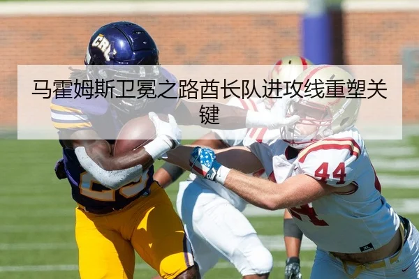 马霍姆斯卫冕之路酋长队进攻线重塑关键